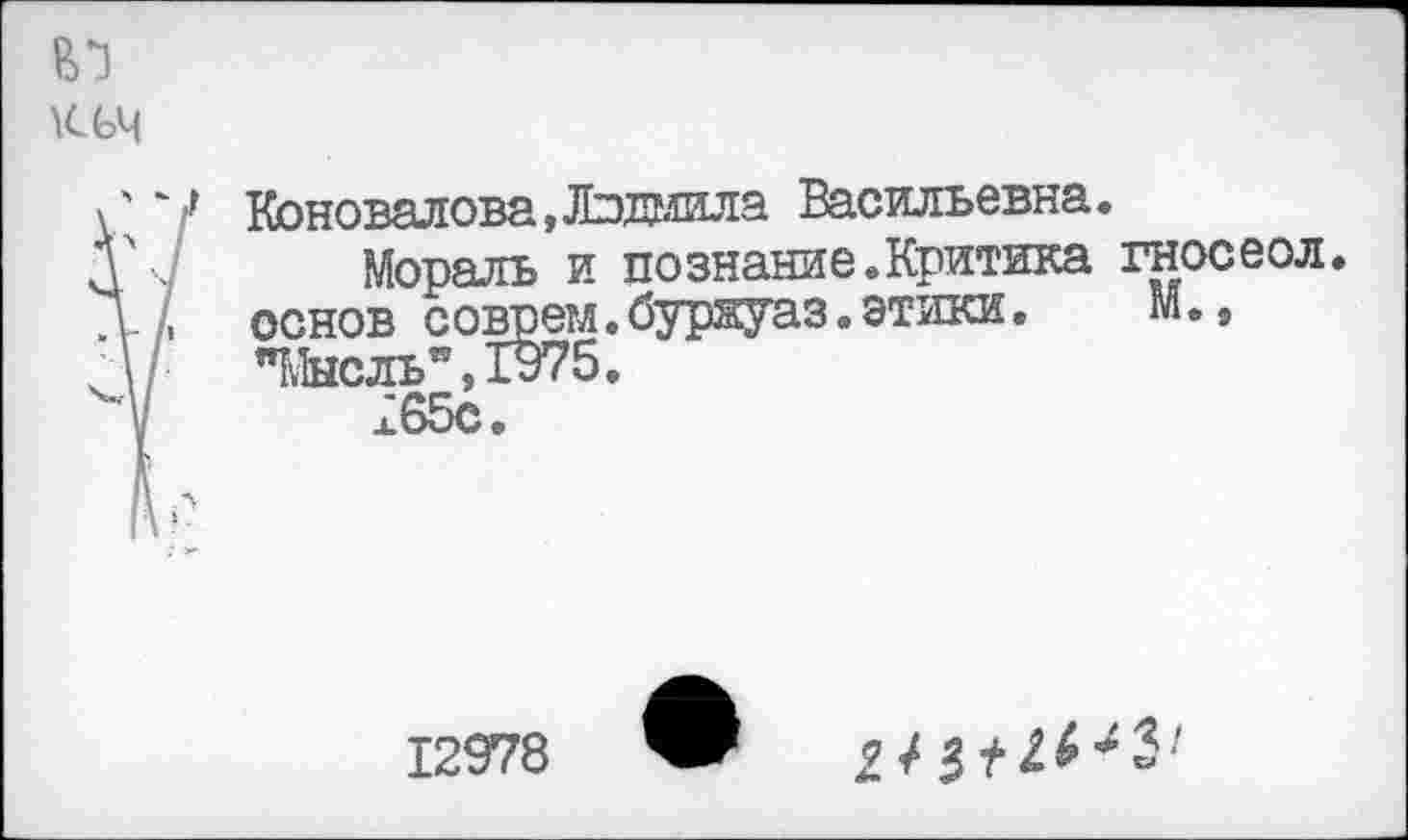 ﻿Коновалова,Людмила Васильевна.
Мораль и познание.Критика гносеол. основ соврем.бур&уаз.этики.	М.,
"Мысль", 1975.
а 65с.
12978
2/3^